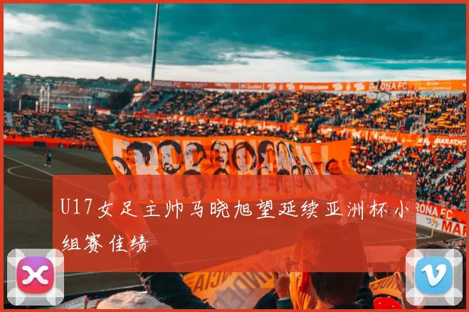 U17女足主帅马晓旭望延续亚洲杯小组赛佳绩