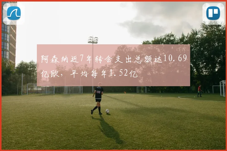 阿森纳近7年转会支出总额达10.69亿欧，平均每年1.52亿