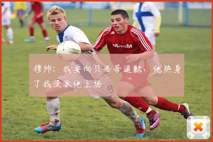 穆帅：我要向贝洛蒂道歉，他热身了我没派他上场