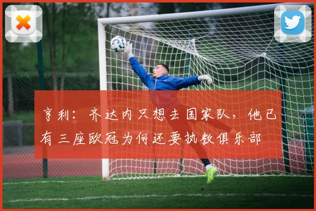 亨利：齐达内只想去国家队，他已有三座欧冠为何还要执教俱乐部