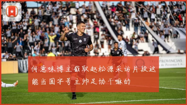 何意味博主截取赵松源采访片段这能当国字号主帅足协干嘛的