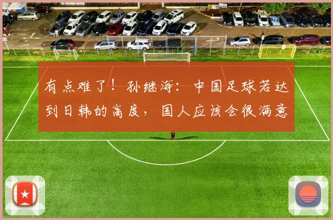 有点难了！孙继海：中国足球若达到日韩的高度，国人应该会很满意