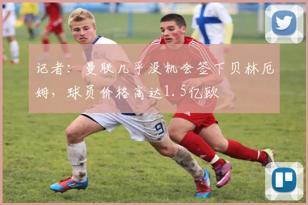 记者：曼联几乎没机会签下贝林厄姆，球员价格高达1.5亿欧