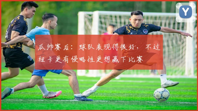 瓜帅赛后：球队表现得很好，不过纽卡更有侵略性更想赢下比赛