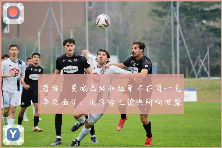 詹俊：曼城已经和红军不在同一竞争层面了，没有哈兰德也所向披靡