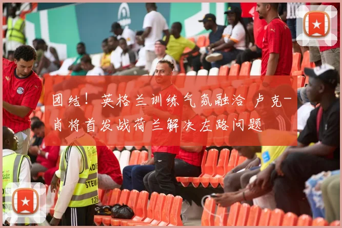 团结！英格兰训练气氛融洽 卢克-肖将首发战荷兰解决左路问题