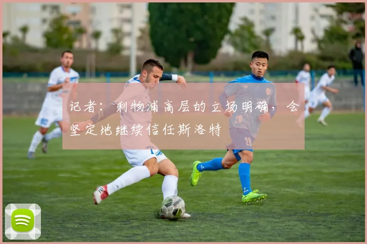 记者：利物浦高层的立场明确，会坚定地继续信任斯洛特