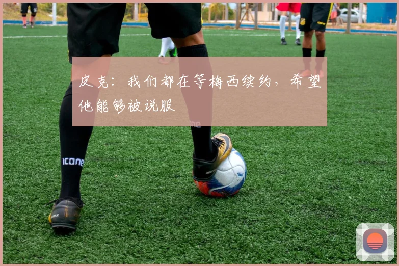 皮克：我们都在等梅西续约，希望他能够被说服