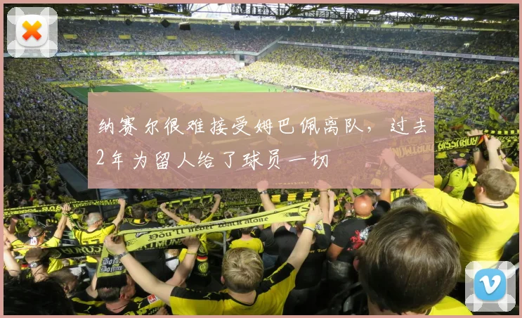 纳赛尔很难接受姆巴佩离队，过去2年为留人给了球员一切