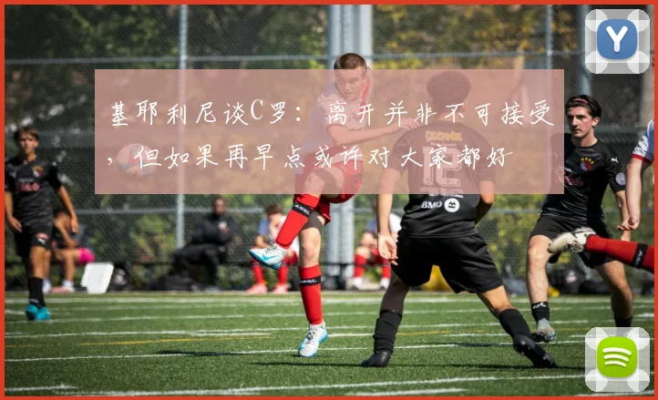 基耶利尼谈C罗：离开并非不可接受，但如果再早点或许对大家都好