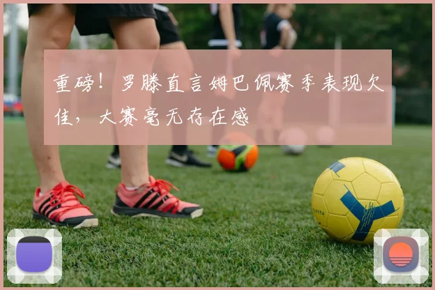 重磅！罗滕直言姆巴佩赛季表现欠佳，大赛毫无存在感