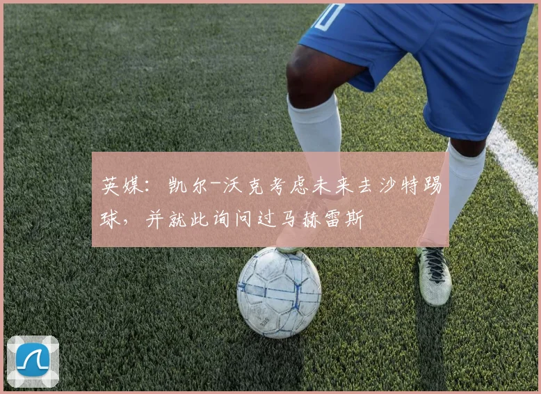 英媒：凯尔-沃克考虑未来去沙特踢球，并就此询问过马赫雷斯