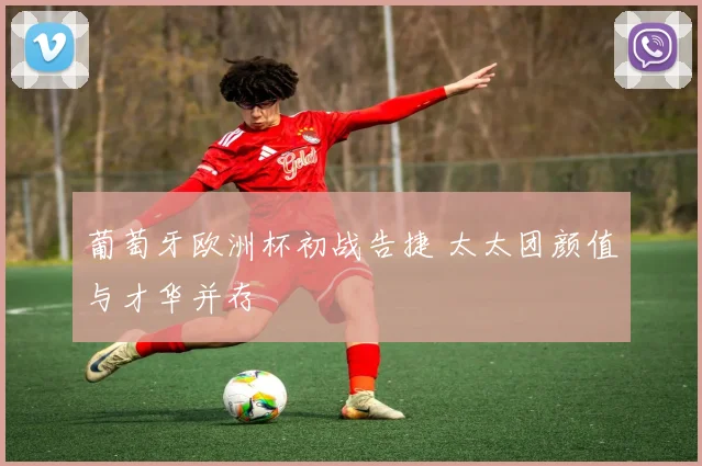 葡萄牙欧洲杯初战告捷 太太团颜值与才华并存