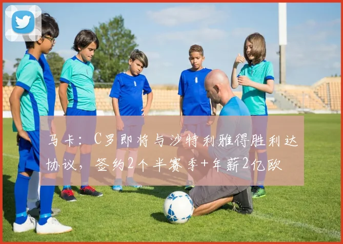 马卡：C罗即将与沙特利雅得胜利达协议，签约2个半赛季+年薪2亿欧