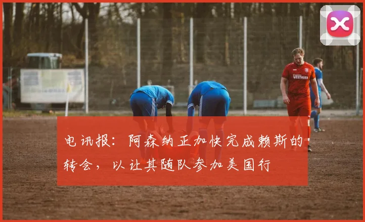 电讯报：阿森纳正加快完成赖斯的转会，以让其随队参加美国行