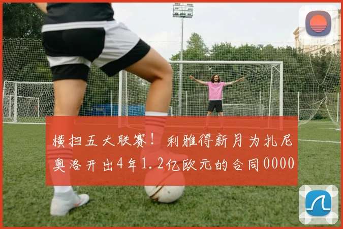 横扫五大联赛！利雅得新月为扎尼奥洛开出4年1.2亿欧元的合同0000644