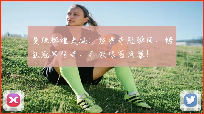 曼联辉煌史迹：经典夺冠瞬间，铸就冠军传奇，引领绿茵风暴！