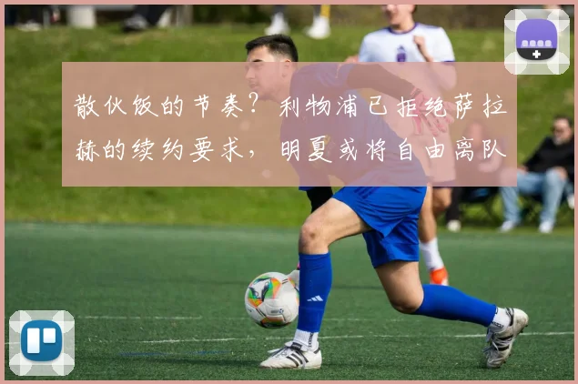 散伙饭的节奏？利物浦已拒绝萨拉赫的续约要求，明夏或将自由离队