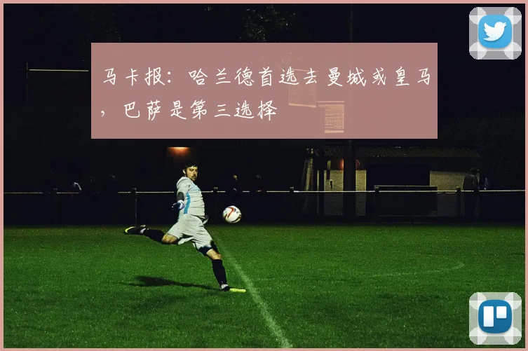 马卡报：哈兰德首选去曼城或皇马，巴萨是第三选择