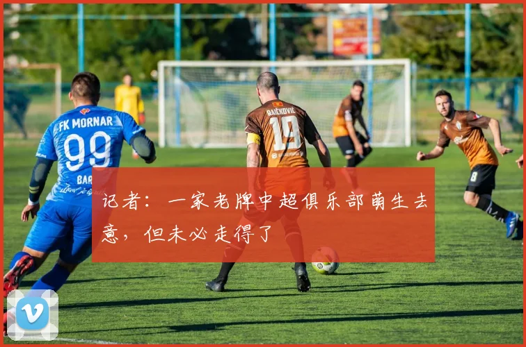 记者：一家老牌中超俱乐部萌生去意，但未必走得了
