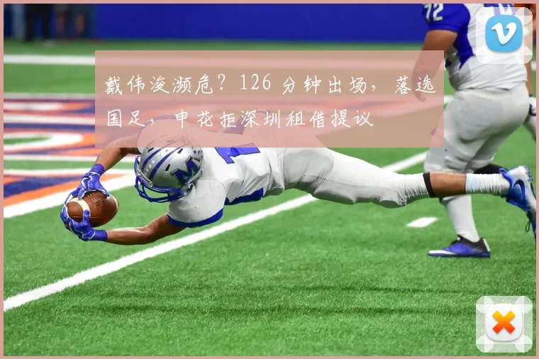 戴伟浚濒危？126 分钟出场，落选国足，申花拒深圳租借提议