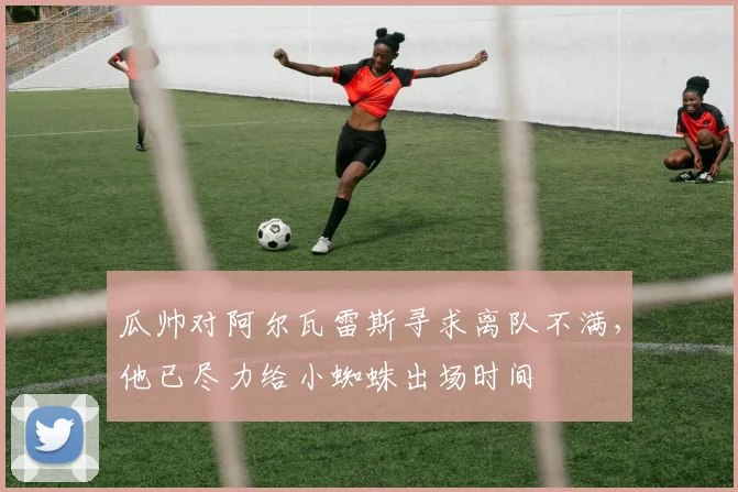 瓜帅对阿尔瓦雷斯寻求离队不满，他已尽力给小蜘蛛出场时间