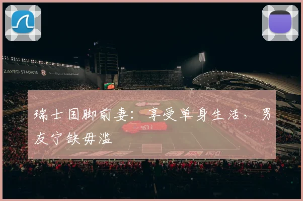瑞士国脚前妻：享受单身生活，男友宁缺毋滥
