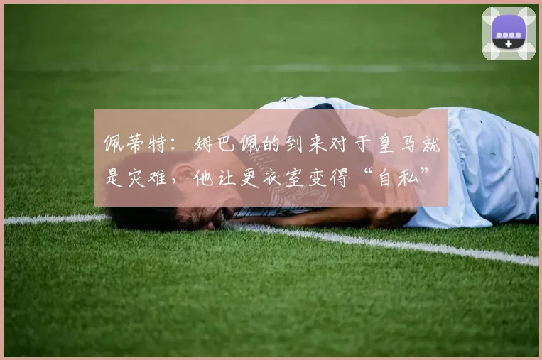 佩蒂特：姆巴佩的到来对于皇马就是灾难，他让更衣室变得“自私”