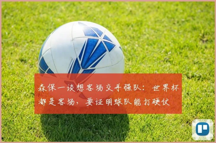 森保一谈想客场交手强队：世界杯都是客场，要证明球队能打硬仗