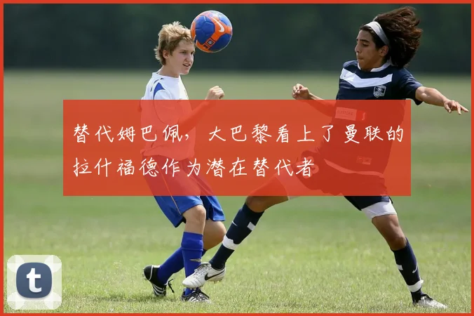 替代姆巴佩，大巴黎看上了曼联的拉什福德作为潜在替代者