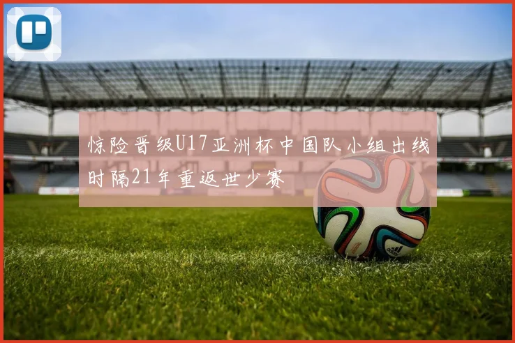 惊险晋级U17亚洲杯中国队小组出线时隔21年重返世少赛