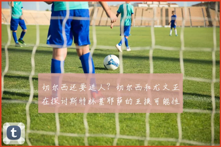 切尔西还要进人？切尔西和尤文正在探讨斯特林基耶萨的互换可能性