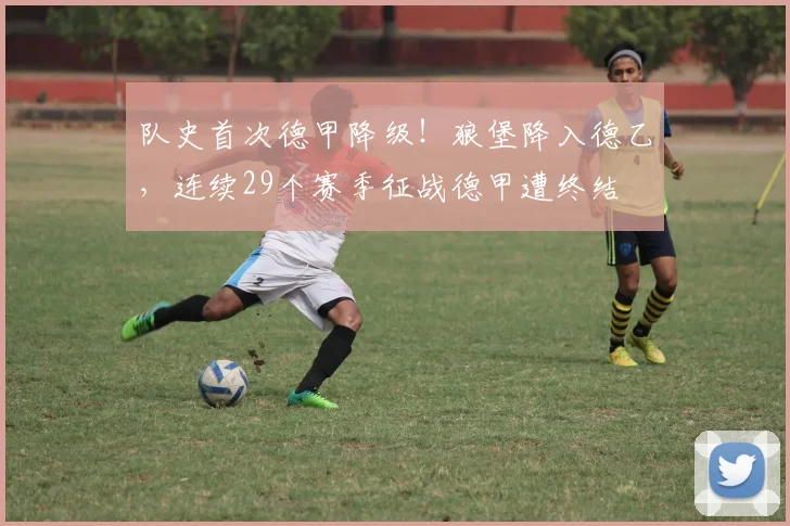 队史首次德甲降级！狼堡降入德乙，连续29个赛季征战德甲遭终结