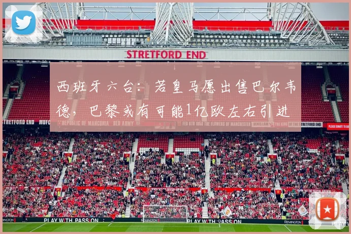 西班牙六台：若皇马愿出售巴尔韦德，巴黎或有可能1亿欧左右引进