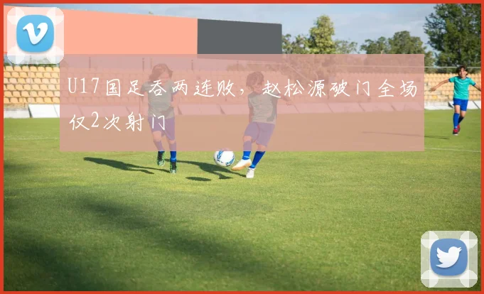 U17国足吞两连败，赵松源破门全场仅2次射门