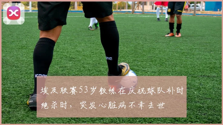 埃及联赛53岁教练在庆祝球队补时绝杀时，突发心脏病不幸去世