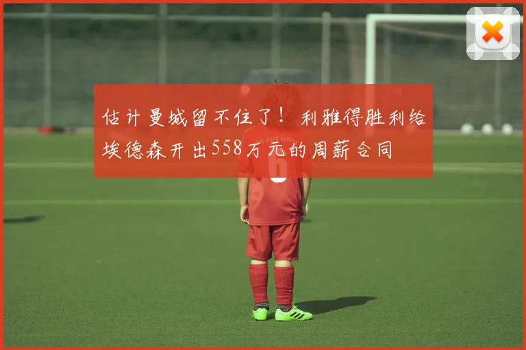估计曼城留不住了！利雅得胜利给埃德森开出558万元的周薪合同
