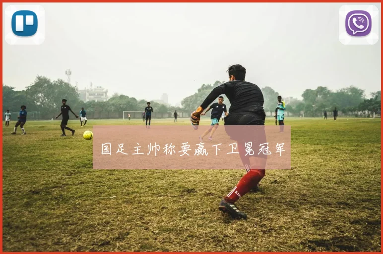 国足主帅称要赢下卫冕冠军