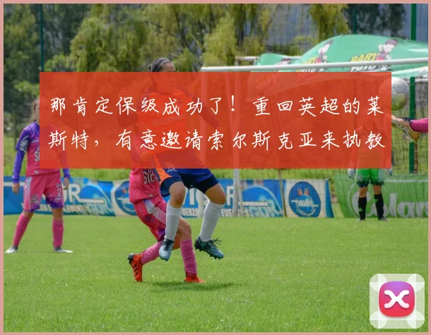 那肯定保级成功了！重回英超的莱斯特，有意邀请索尔斯克亚来执教