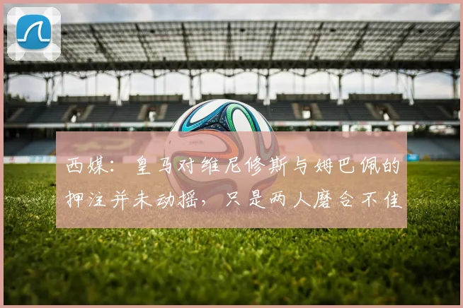 西媒：皇马对维尼修斯与姆巴佩的押注并未动摇，只是两人磨合不佳