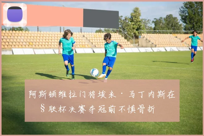 阿斯顿维拉门将埃米·马丁内斯在欧联杯决赛夺冠前不慎骨折