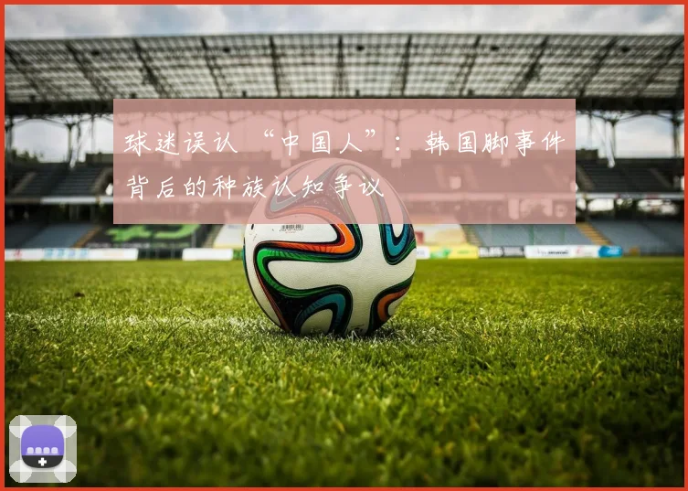 球迷误认 “中国人”：韩国脚事件背后的种族认知争议