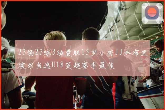 23场23球3助曼联15岁小将JJ加布里埃尔当选U18英超赛季最佳