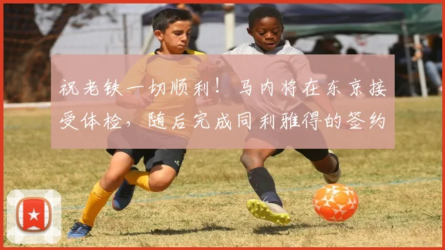 祝老铁一切顺利！马内将在东京接受体检，随后完成同利雅得的签约