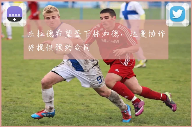 杰拉德希望签下林加德，达曼协作将提供预约合同