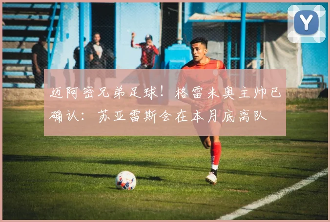 迈阿密兄弟足球！格雷米奥主帅已确认：苏亚雷斯会在本月底离队