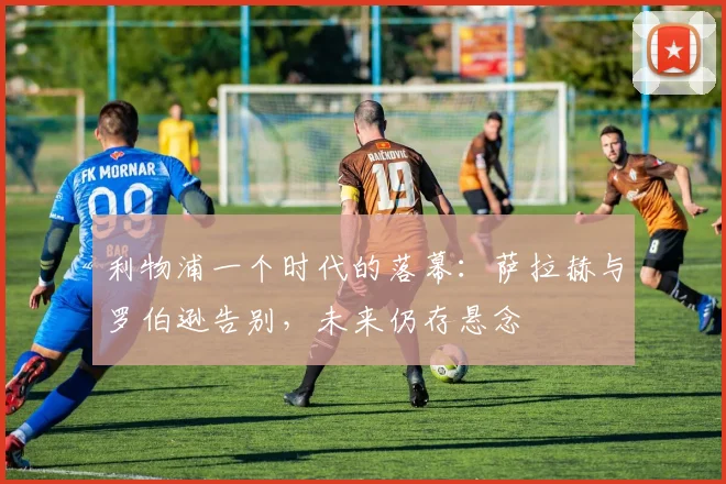利物浦一个时代的落幕：萨拉赫与罗伯逊告别，未来仍存悬念