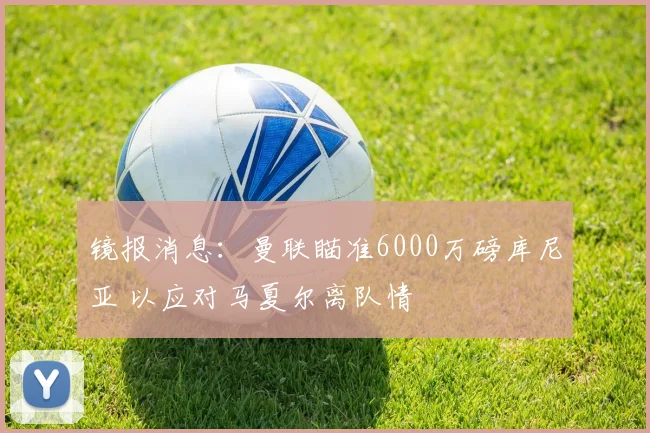 镜报消息：曼联瞄准6000万磅库尼亚 以应对马夏尔离队情