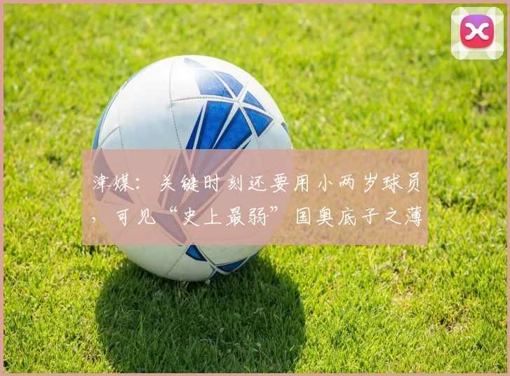 津媒：关键时刻还要用小两岁球员，可见“史上最弱”国奥底子之薄