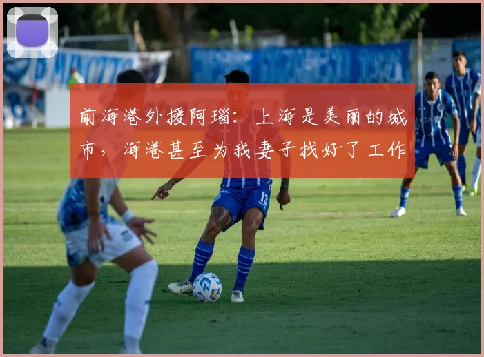 前海港外援阿瑙：上海是美丽的城市，海港甚至为我妻子找好了工作